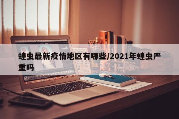 蝗虫最新疫情地区有哪些/2021年蝗虫严重吗